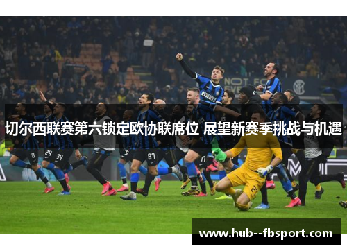 切尔西联赛第六锁定欧协联席位 展望新赛季挑战与机遇 切尔西联赛第六锁定欧协联席位 展望新赛季挑战与机遇